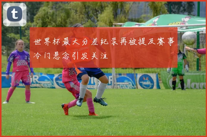 世界杯最大分差纪录再被提及赛事冷门悬念引发关注