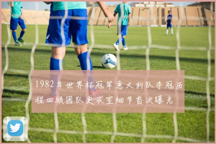 1982年世界杯冠军意大利队夺冠历程回顾团队更衣室细节首次曝光