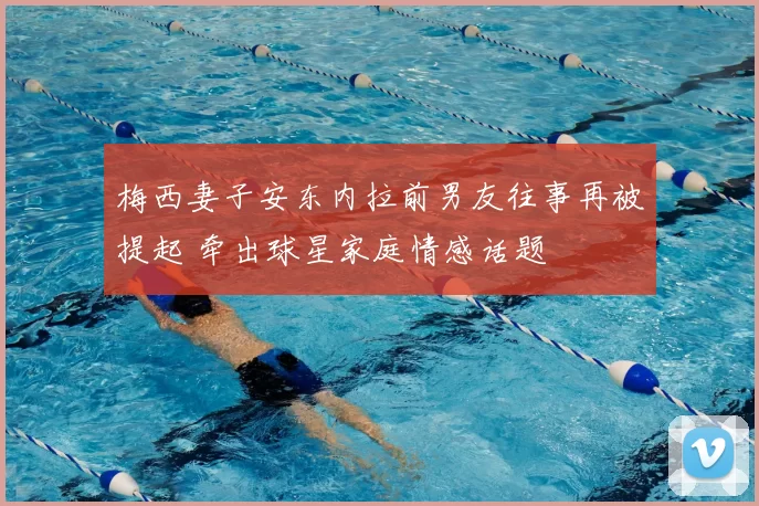 梅西妻子安东内拉前男友往事再被提起 牵出球星家庭情感话题