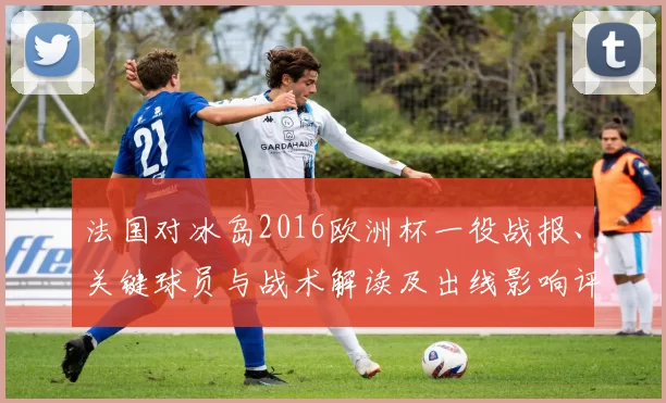 法国对冰岛2016欧洲杯一役战报、关键球员与战术解读及出线影响评估