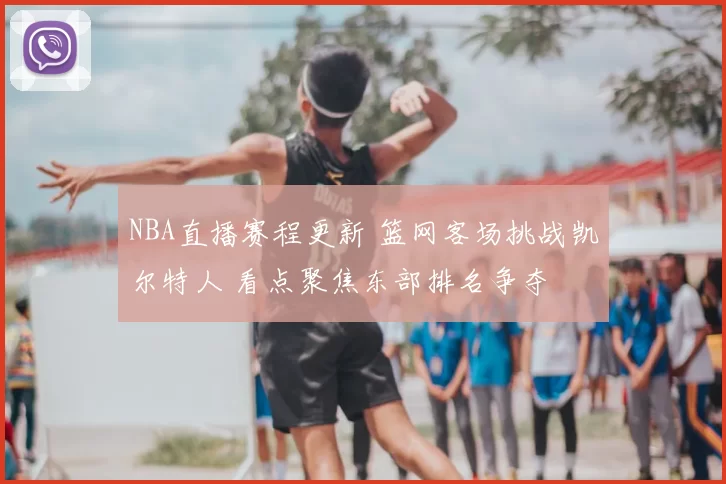 NBA直播赛程更新 篮网客场挑战凯尔特人 看点聚焦东部排名争夺