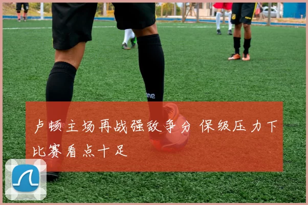 卢顿主场再战强敌争分 保级压力下比赛看点十足