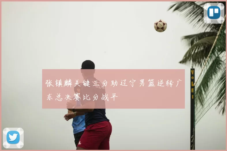 张镇麟关键三分助辽宁男篮逆转广东总决赛比分战平