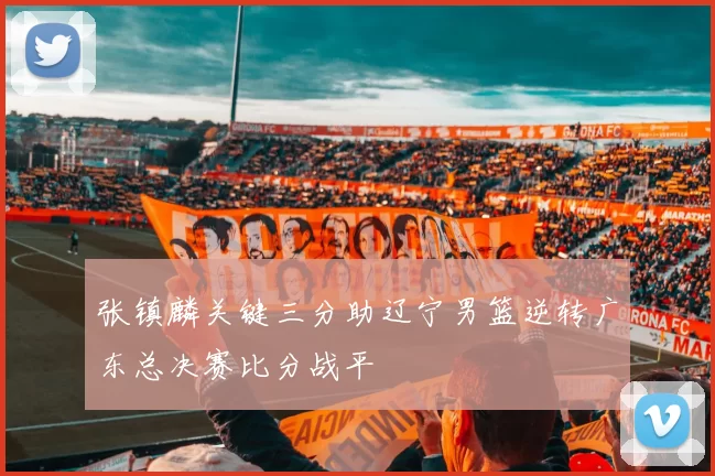 张镇麟关键三分助辽宁男篮逆转广东总决赛比分战平