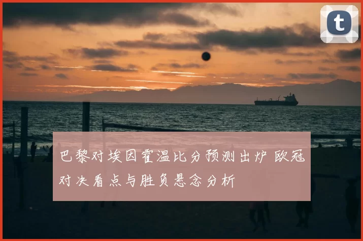 巴黎对埃因霍温比分预测出炉 欧冠对决看点与胜负悬念分析
