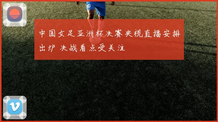 中国女足亚洲杯决赛央视直播安排出炉 决战看点受关注