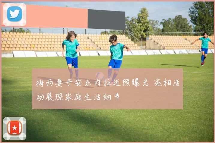 梅西妻子安东内拉近照曝光 亮相活动展现家庭生活细节