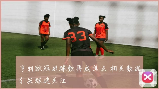 亨利欧冠进球数再成焦点 相关数据引发球迷关注
