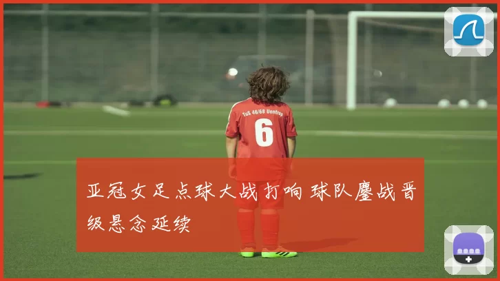 亚冠女足点球大战打响 球队鏖战晋级悬念延续