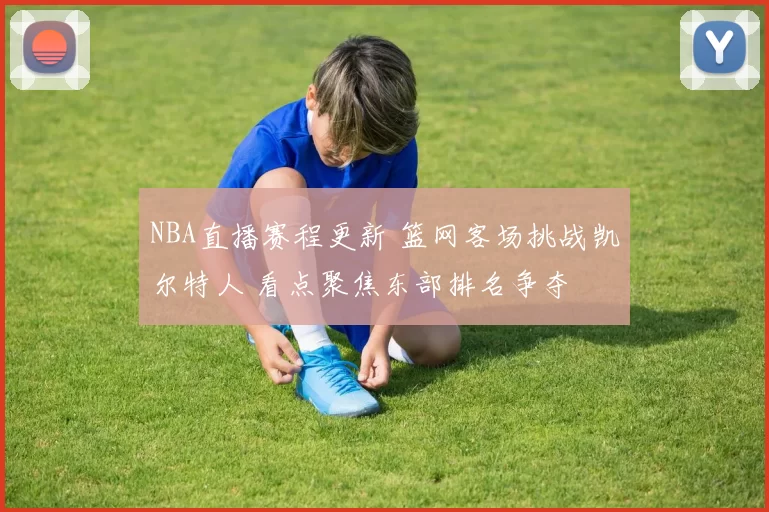 NBA直播赛程更新 篮网客场挑战凯尔特人 看点聚焦东部排名争夺
