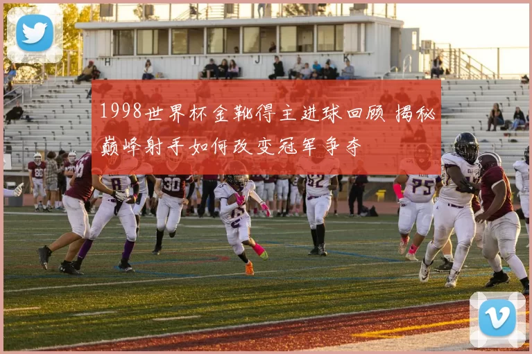 1998世界杯金靴得主进球回顾 揭秘巅峰射手如何改变冠军争夺