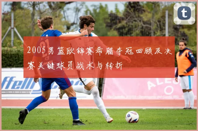 2005男篮欧锦赛希腊夺冠回顾及决赛关键球员战术与转折