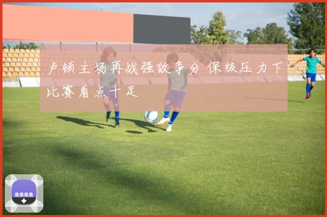 卢顿主场再战强敌争分 保级压力下比赛看点十足