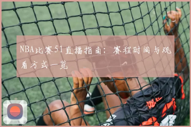 NBA比赛51直播指南：赛程时间与观看方式一览