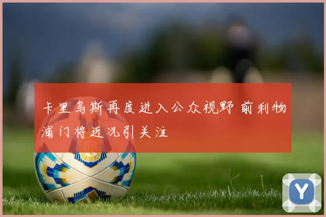 卡里乌斯再度进入公众视野 前利物浦门将近况引关注