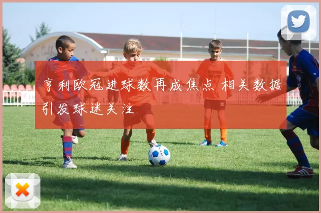 亨利欧冠进球数再成焦点 相关数据引发球迷关注