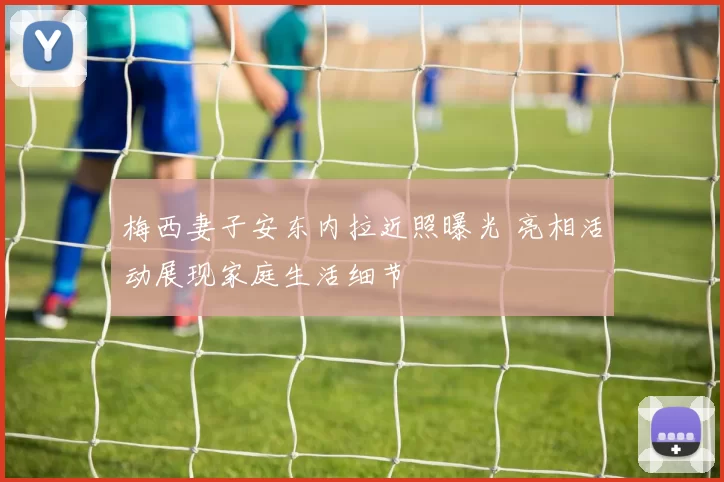 梅西妻子安东内拉近照曝光 亮相活动展现家庭生活细节