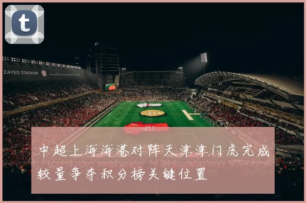 中超上海海港对阵天津津门虎完成较量争夺积分榜关键位置