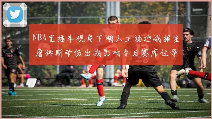 NBA直播车视角下湖人主场迎战掘金 詹姆斯带伤出战影响季后赛席位争夺