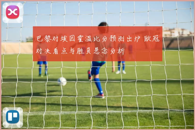 巴黎对埃因霍温比分预测出炉 欧冠对决看点与胜负悬念分析