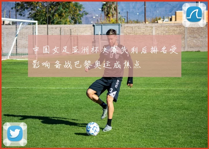 中国女足亚洲杯决赛失利后排名受影响 备战巴黎奥运成焦点
