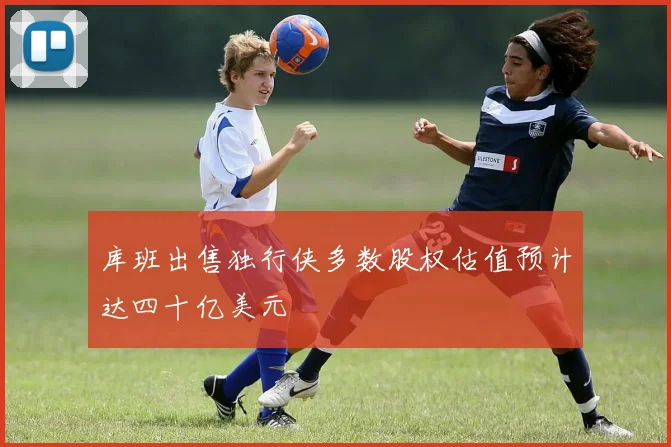 库班出售独行侠多数股权估值预计达四十亿美元