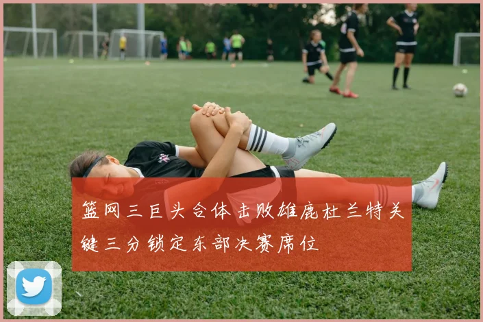 篮网三巨头合体击败雄鹿杜兰特关键三分锁定东部决赛席位