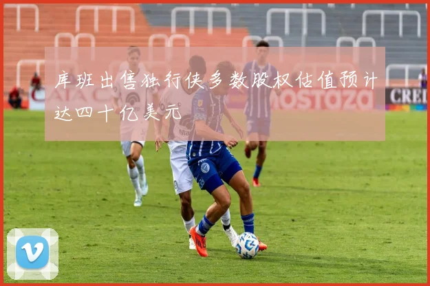 库班出售独行侠多数股权估值预计达四十亿美元