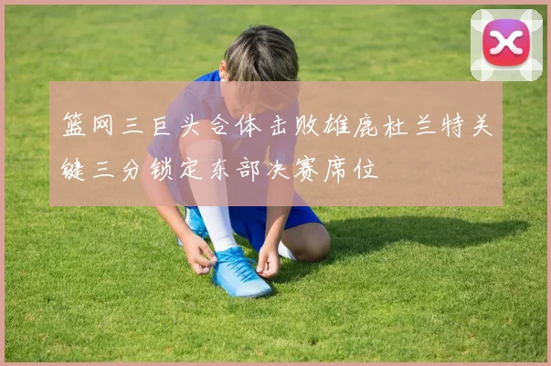 篮网三巨头合体击败雄鹿杜兰特关键三分锁定东部决赛席位